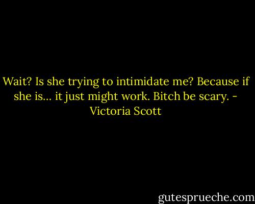 Wait? Is she trying to intimidate me? Because if she is… it just might work. Bitch be scary. - Victoria Scott