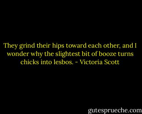 They grind their hips toward each other, and I wonder why the slightest bit of booze turns chicks into lesbos. - Victoria Scott