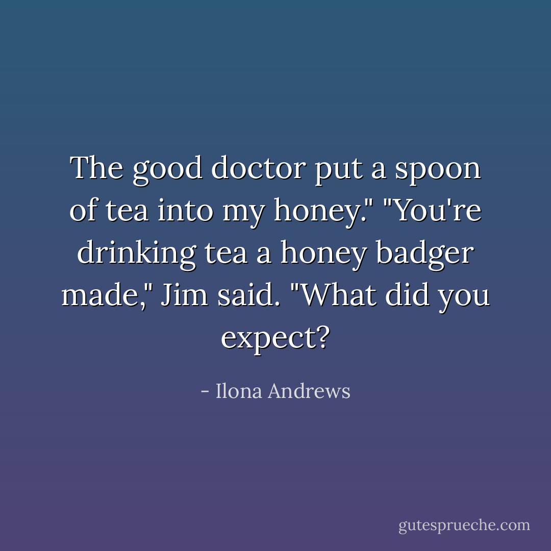 The good doctor put a spoon of tea into my honey." "You're drinking tea a honey badger made," Jim said. "What did you expect? - Ilona Andrews