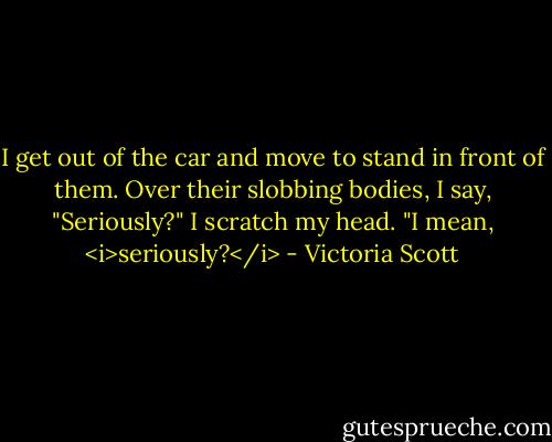 I get out of the car and move to stand in front of them. Over their slobbing bodies, I say, "Seriously?" I scratch my head. "I mean, <i>seriously?</i> - Victoria Scott