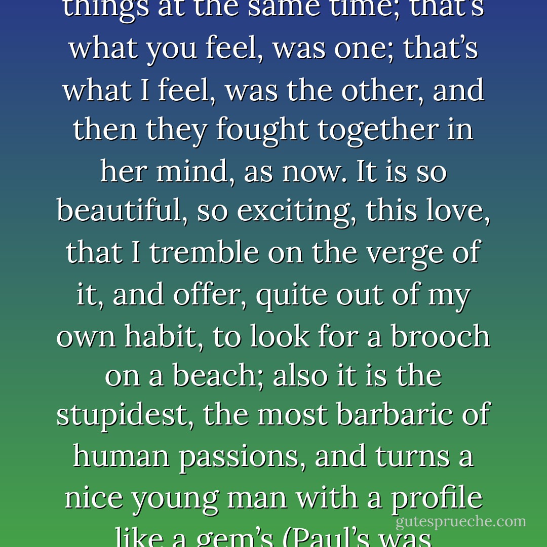 Such was the complexity of things. For what happened to her, especially staying with the Ramsays, was to be made to feel violently two opposite things at the same time; that’s what you feel, was one; that’s what I feel, was the other, and then they fought together in her mind, as now. It is so beautiful, so exciting, this love, that I tremble on the verge of it, and offer, quite out of my own habit, to look for a brooch on a beach; also it is the stupidest, the most barbaric of human passions, and turns a nice young man with a profile like a gem’s (Paul’s was exquisite) into a bully with a crowbar (he was swaggering, he was insolent) in the Mile End Road. - Virginia Woolf