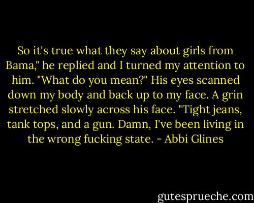 So it's true what they say about girls from Bama," he replied and I turned my attention to him.<br />"What do you mean?"<br />His eyes scanned down my body and back up to my face. A grin stretched slowly across his face. "Tight jeans, tank tops, and a gun. Damn, I've been living in the wrong fucking state. - Abbi Glines