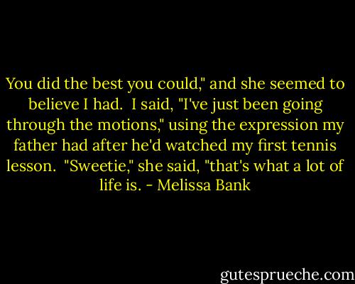 You did the best you could," and she seemed to believe I had.<br /><br />I said, "I've just been going through the motions," using the expression my father had after he'd watched my first tennis lesson.<br /><br />"Sweetie," she said, "that's what a lot of life is. - Melissa Bank