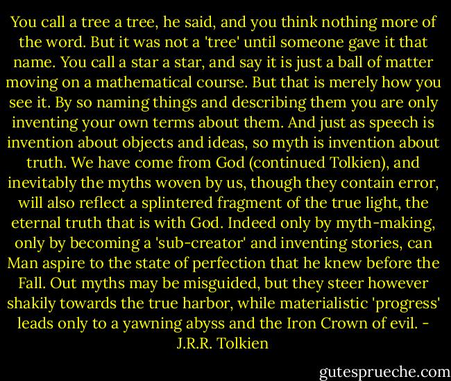 You call a tree a tree, he said, and you think nothing more of the word. But it was not a 'tree' until someone gave it that name. You call a star a star, and say it is just a ball of matter moving on a mathematical course. But that is merely how you see it. By so naming things and describing them you are only inventing your own terms about them. And just as speech is invention about objects and ideas, so myth is invention about truth.<br />We have come from God (continued Tolkien), and inevitably the myths woven by us, though they contain error, will also reflect a splintered fragment of the true light, the eternal truth that is with God. Indeed only by myth-making, only by becoming a 'sub-creator' and inventing stories, can Man aspire to the state of perfection that he knew before the Fall. Out myths may be misguided, but they steer however shakily towards the true harbor, while materialistic 'progress' leads only to a yawning abyss and the Iron Crown of evil. - J.R.R. Tolkien