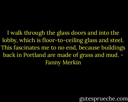 I walk through the glass doors and into the lobby, which is floor-to-ceiling glass and steel. This fascinates me to no end, because buildings back in Portland are made of grass and mud. - Fanny Merkin
