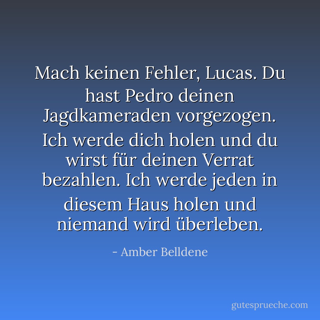 Mach keinen Fehler, Lucas. Du hast Pedro deinen Jagdkameraden vorgezogen. Ich werde dich holen und du wirst für deinen Verrat bezahlen. Ich werde jeden in diesem Haus holen und niemand wird überleben. - Amber Belldene<