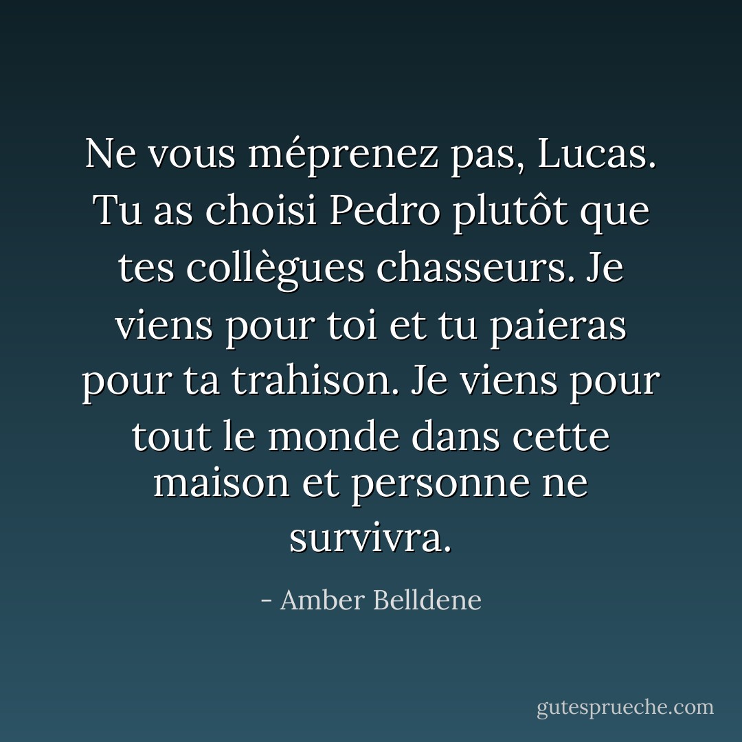 Ne vous méprenez pas, Lucas. Tu as choisi Pedro plutôt que tes collègues chasseurs. Je viens pour toi et tu paieras pour ta trahison. Je viens pour tout le monde dans cette maison et personne ne survivra. - Amber Belldene