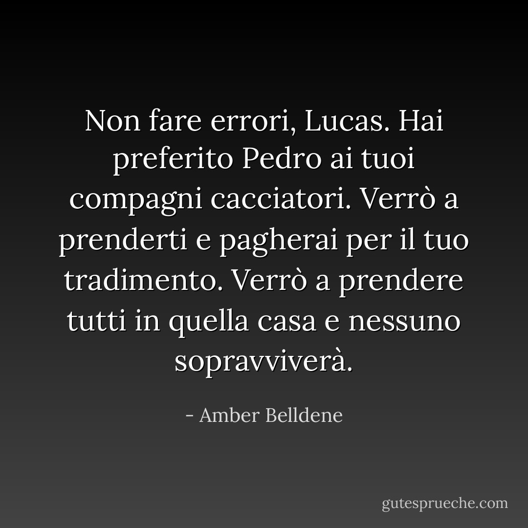 Non fare errori, Lucas. Hai preferito Pedro ai tuoi compagni cacciatori. Verrò a prenderti e pagherai per il tuo tradimento. Verrò a prendere tutti in quella casa e nessuno sopravviverà. - Amber Belldene