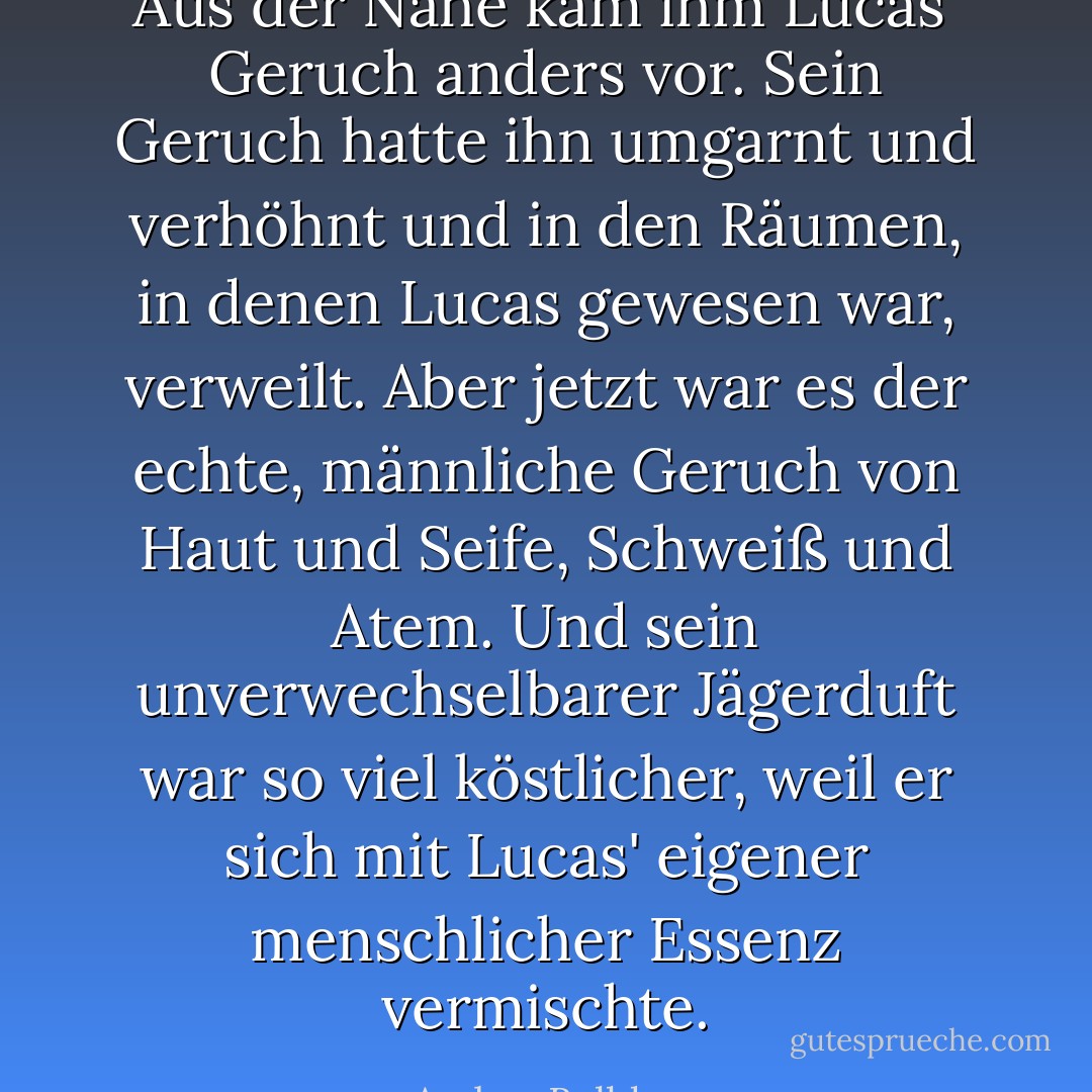 Aus der Nähe kam ihm Lucas' Geruch anders vor. Sein Geruch hatte ihn umgarnt und verhöhnt und in den Räumen, in denen Lucas gewesen war, verweilt. Aber jetzt war es der echte, männliche Geruch von Haut und Seife, Schweiß und Atem. Und sein unverwechselbarer Jägerduft war so viel köstlicher, weil er sich mit Lucas' eigener menschlicher Essenz vermischte. - Amber Belldene<
