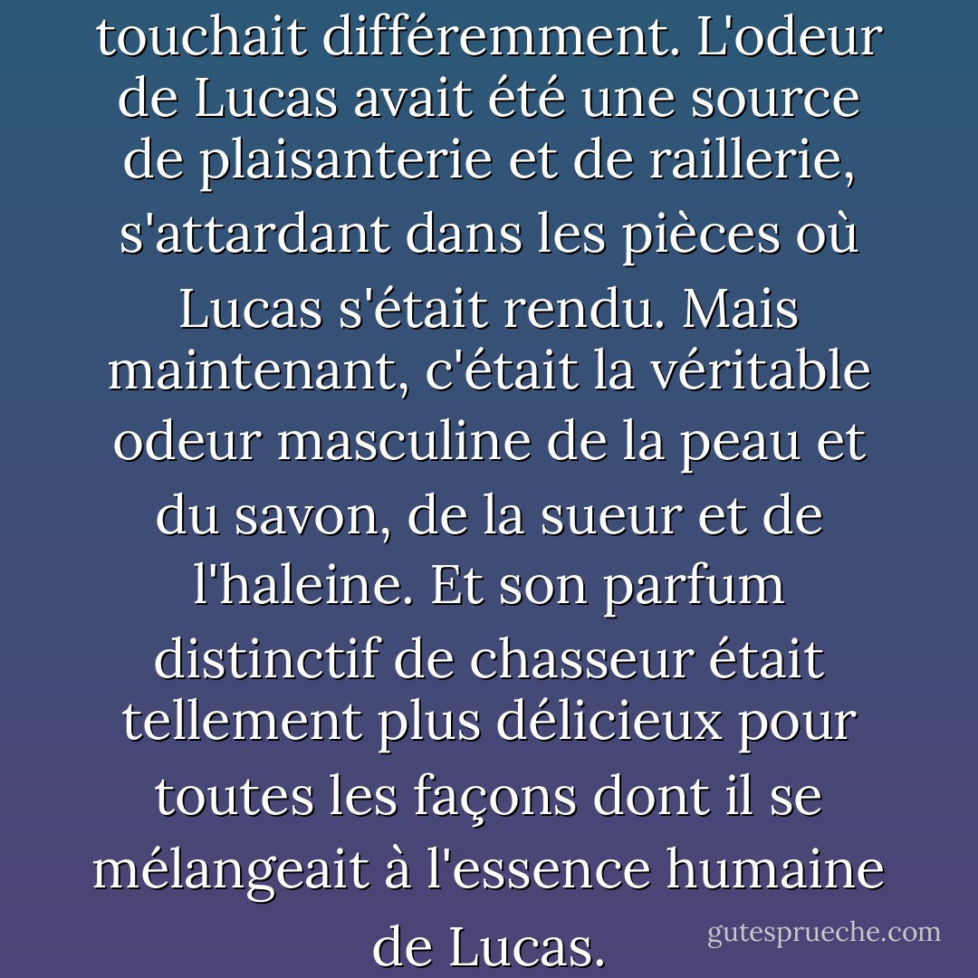 De près, l'odeur de Lucas le touchait différemment. L'odeur de Lucas avait été une source de plaisanterie et de raillerie, s'attardant dans les pièces où Lucas s'était rendu. Mais maintenant, c'était la véritable odeur masculine de la peau et du savon, de la sueur et de l'haleine. Et son parfum distinctif de chasseur était tellement plus délicieux pour toutes les façons dont il se mélangeait à l'essence humaine de Lucas. - Amber Belldene