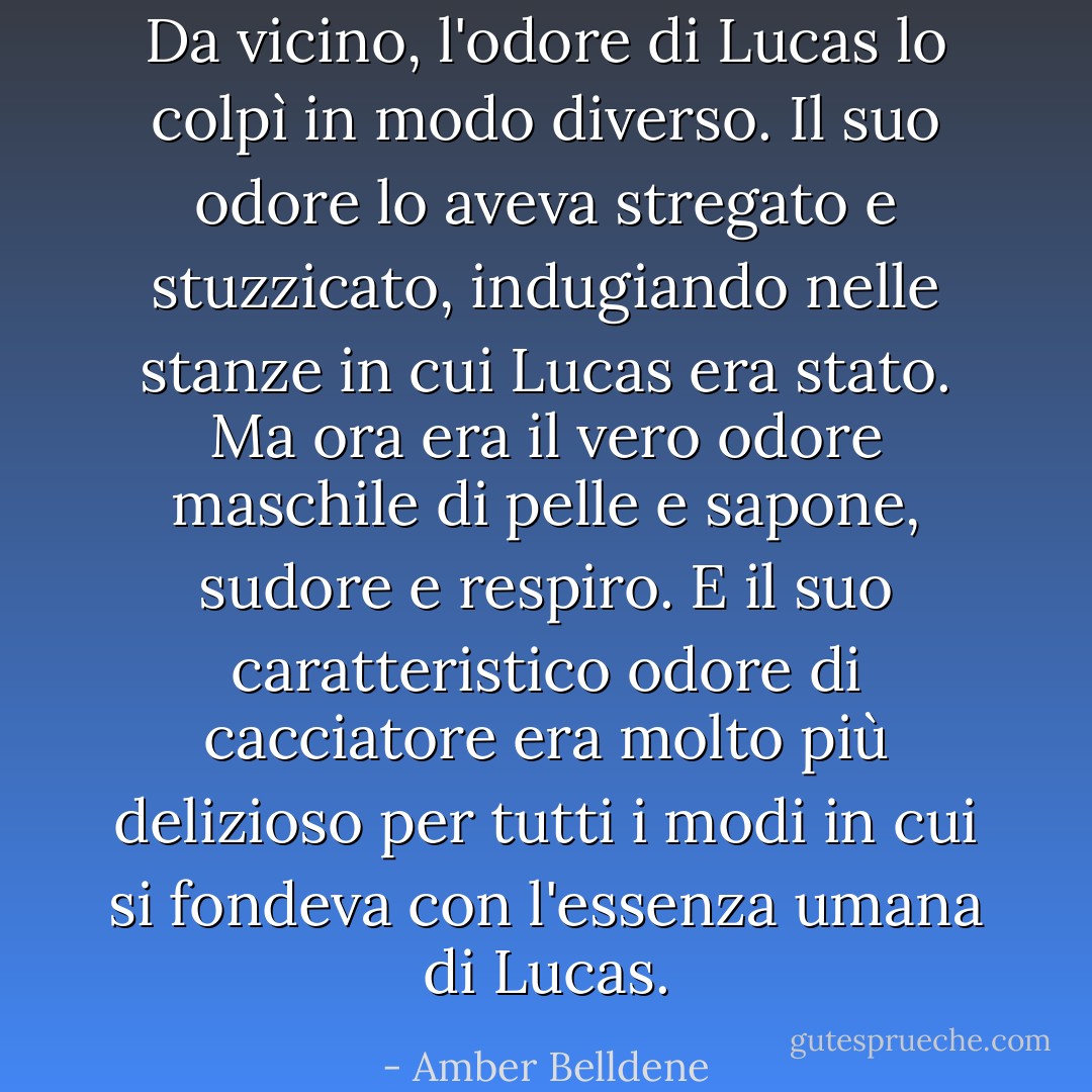 Da vicino, l'odore di Lucas lo colpì in modo diverso. Il suo odore lo aveva stregato e stuzzicato, indugiando nelle stanze in cui Lucas era stato. Ma ora era il vero odore maschile di pelle e sapone, sudore e respiro. E il suo caratteristico odore di cacciatore era molto più delizioso per tutti i modi in cui si fondeva con l'essenza umana di Lucas. - Amber Belldene