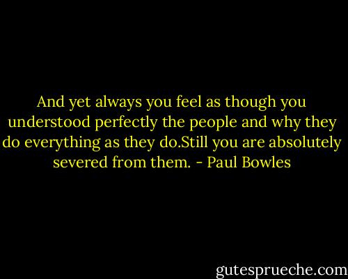 And yet always you feel as though you understood perfectly the people and why they do everything as they do.Still you are absolutely severed from them. - Paul Bowles