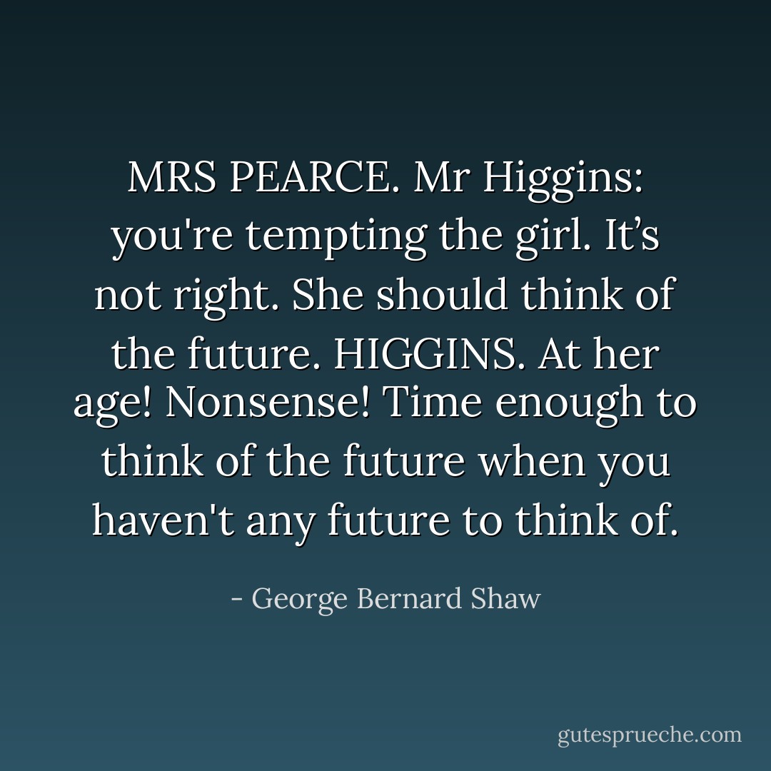 MRS PEARCE. Mr Higgins: you're tempting the girl. It’s not right. She should think of the future.<br />HIGGINS. At her age! Nonsense! Time enough to think of the future when you haven't any future to think of. - George Bernard Shaw