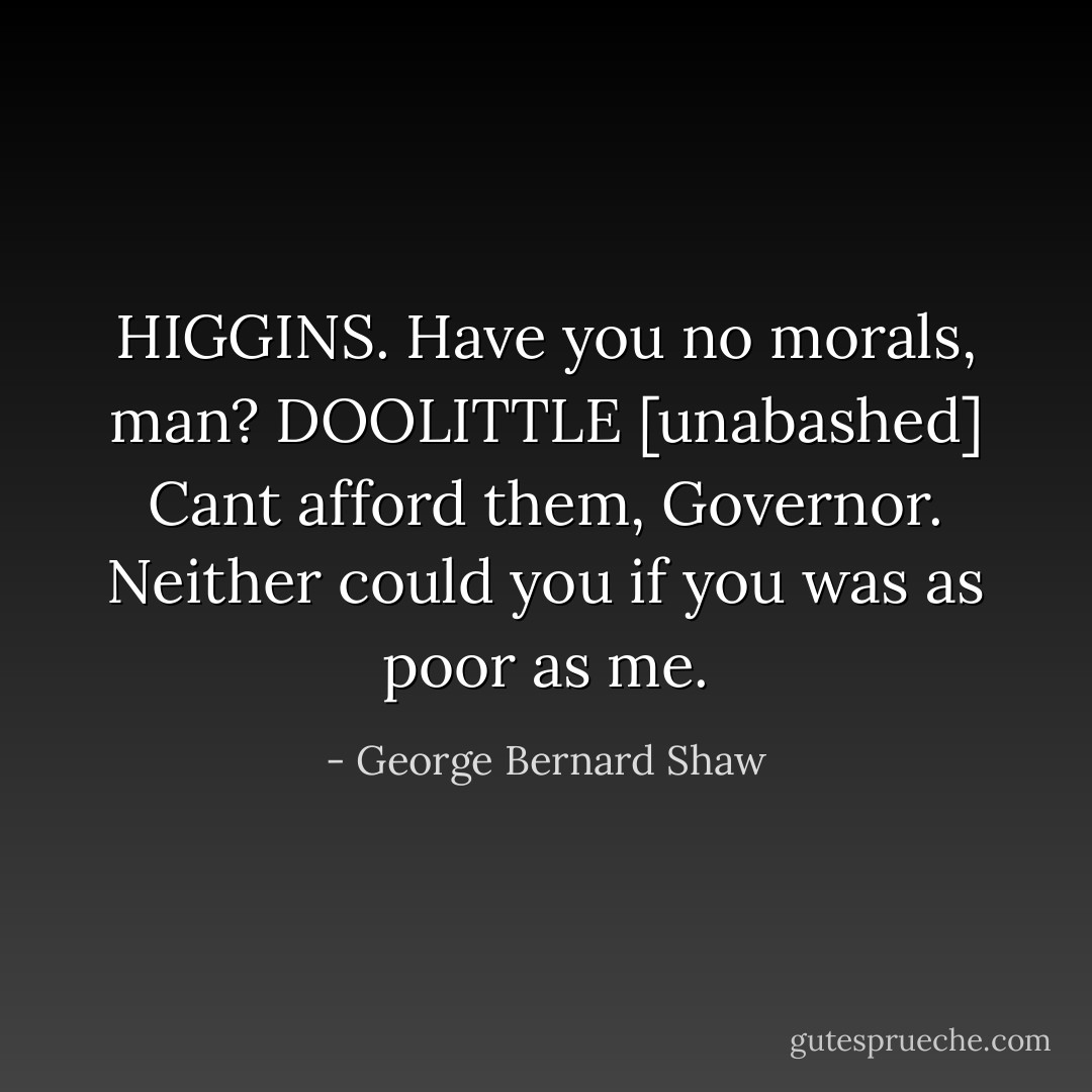 HIGGINS. Have you no morals, man?<br />DOOLITTLE [unabashed] Cant afford them, Governor. Neither could you if you was as poor as me. - George Bernard Shaw
