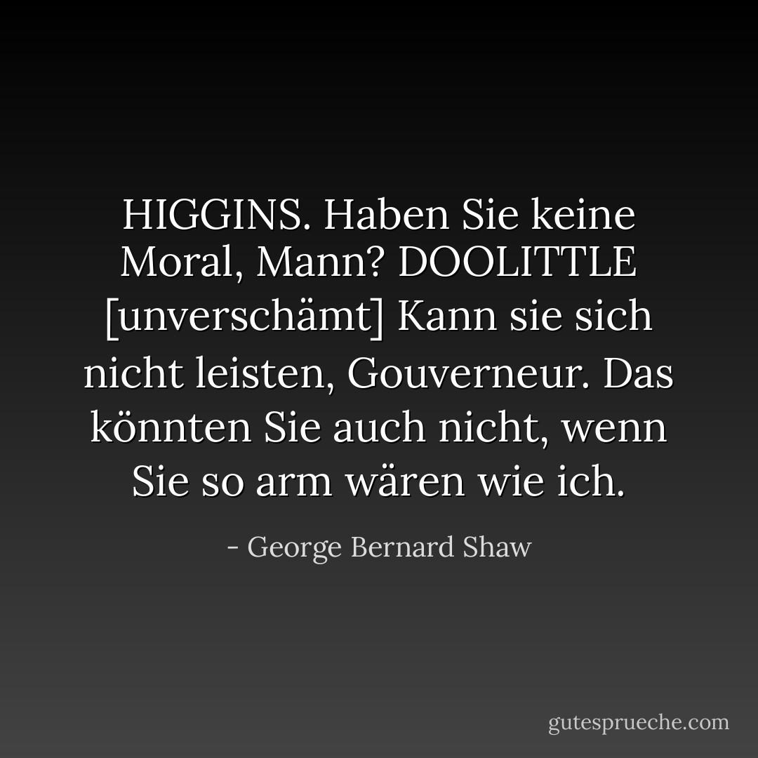 HIGGINS. Haben Sie keine Moral, Mann?<br />DOOLITTLE [unverschämt] Kann sie sich nicht leisten, Gouverneur. Das könnten Sie auch nicht, wenn Sie so arm wären wie ich. - George Bernard Shaw<