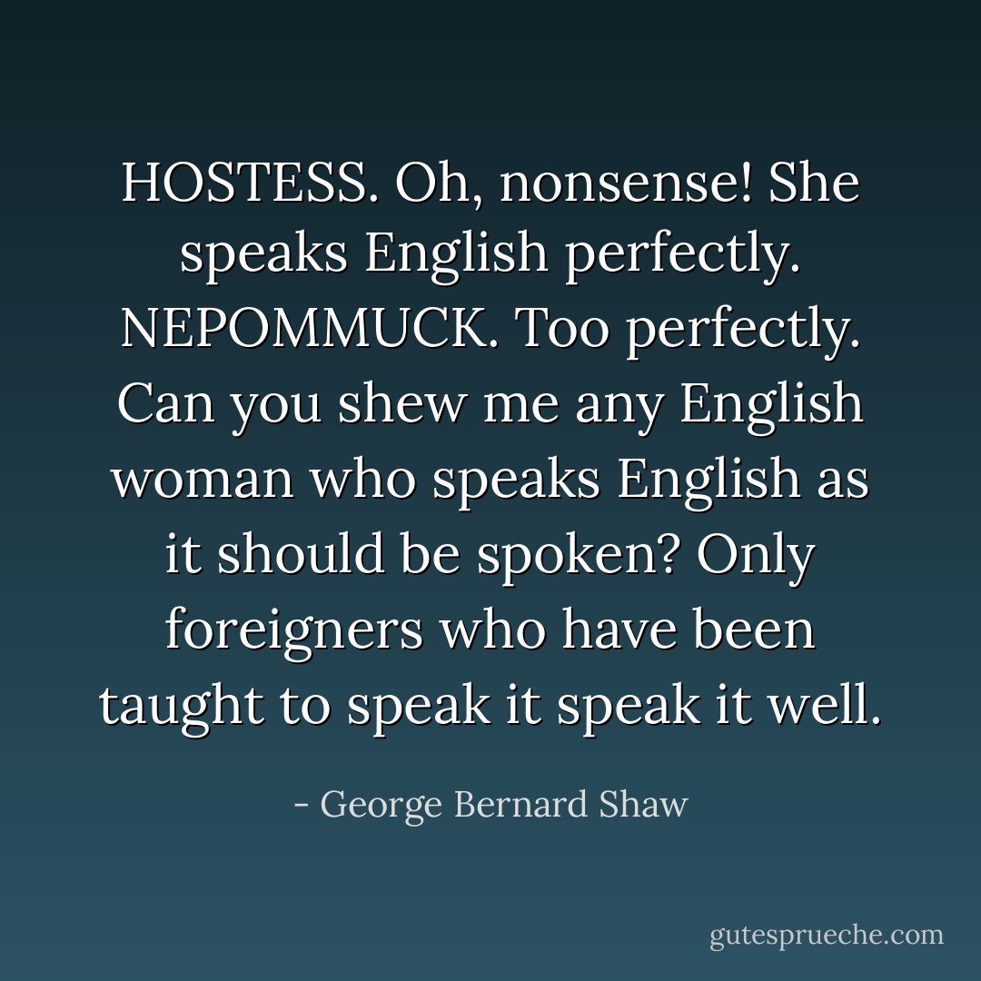 HOSTESS. Oh, nonsense! She speaks English perfectly.<br />NEPOMMUCK. Too perfectly. Can you shew me any English woman who speaks English as it should be spoken? Only foreigners who have been taught to speak it speak it well. - George Bernard Shaw