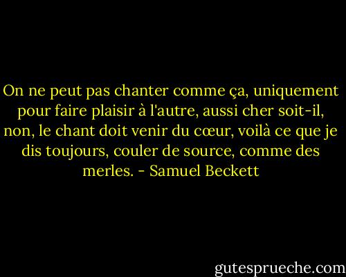 On ne peut pas chanter comme ça, uniquement pour faire plaisir à l'autre, aussi cher soit-il, non, le chant doit venir du cœur, voilà ce que je dis toujours, couler de source, comme des merles. - Samuel Beckett