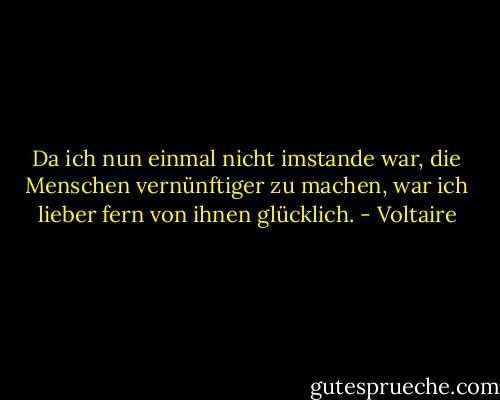 Da ich nun einmal nicht imstande war, die Menschen vernünftiger zu machen, war ich lieber fern von ihnen glücklich. - Voltaire