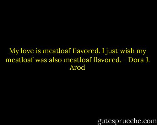 My love is meatloaf flavored. I just wish my meatloaf was also meatloaf flavored. - Dora J. Arod