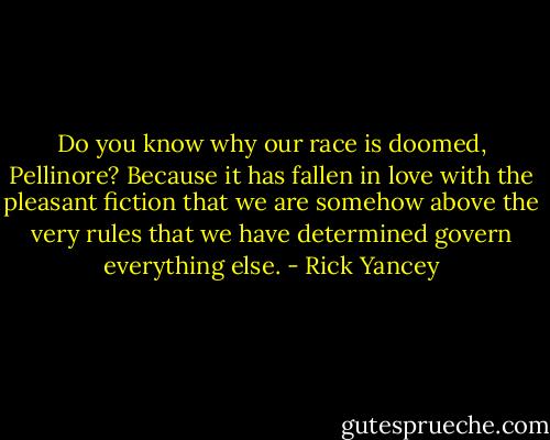 Do you know why our race is doomed, Pellinore? Because it has fallen in love with the pleasant fiction that we are somehow above the very rules that we have determined govern everything else. - Rick Yancey