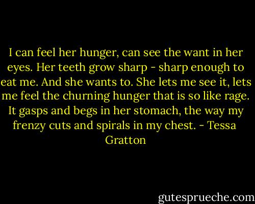I can feel her hunger, can see the want in her eyes. Her teeth grow sharp - sharp enough to eat me. And she wants to. She lets me see it, lets me feel the churning hunger that is so like rage. It gasps and begs in her stomach, the way my frenzy cuts and spirals in my chest. - Tessa  Gratton