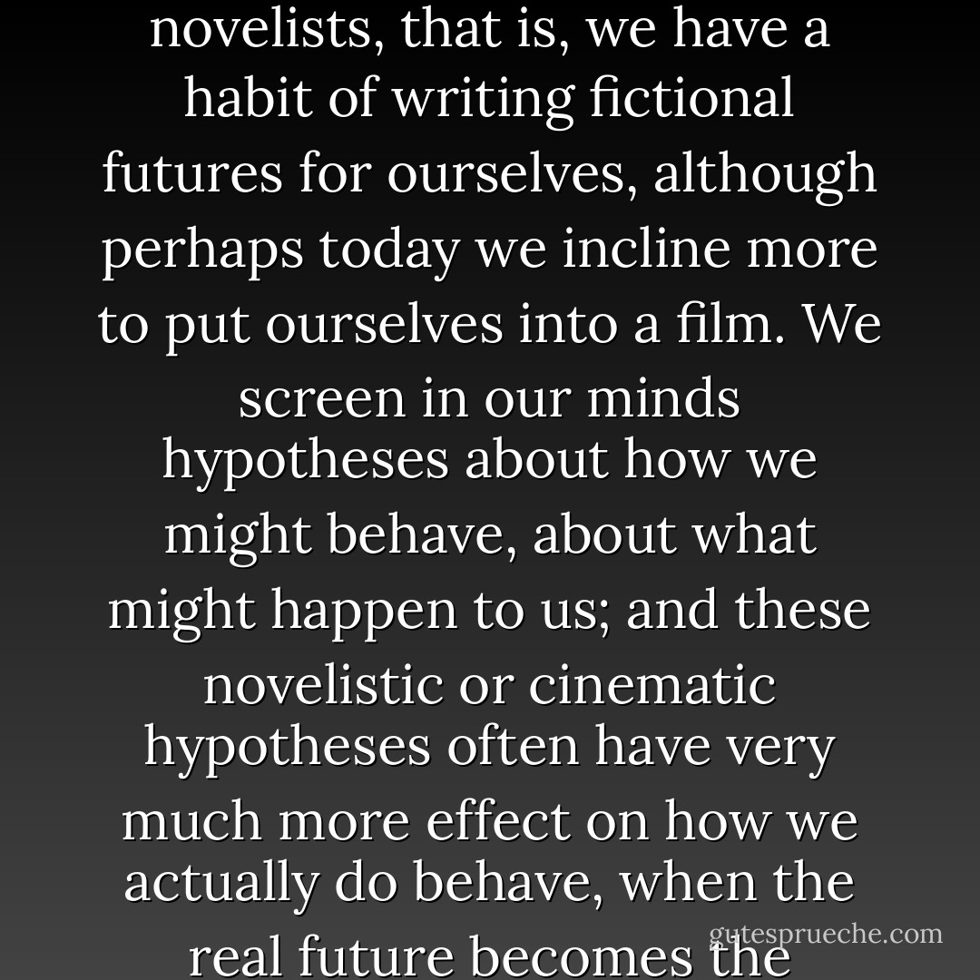I said earlier that we are all poets, though not many of us write poetry; and so are we all novelists, that is, we have a habit of writing fictional futures for ourselves, although perhaps today we incline more to put ourselves into a film. We screen in our minds hypotheses about how we might behave, about what might happen to us; and these novelistic or cinematic hypotheses often have very much more effect on how we actually do behave, when the real future becomes the present, than we generally allow. - John Fowles