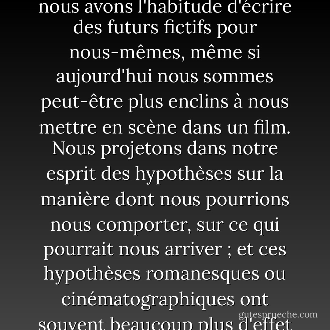 Je disais tout à l'heure que nous sommes tous des poètes, même si peu d'entre nous écrivent de la poésie ; de même, nous sommes tous des romanciers, c'est-à-dire que nous avons l'habitude d'écrire des futurs fictifs pour nous-mêmes, même si aujourd'hui nous sommes peut-être plus enclins à nous mettre en scène dans un film. Nous projetons dans notre esprit des hypothèses sur la manière dont nous pourrions nous comporter, sur ce qui pourrait nous arriver ; et ces hypothèses romanesques ou cinématographiques ont souvent beaucoup plus d'effet sur la manière dont nous nous comportons réellement, lorsque le futur réel devient le présent, que nous ne l'admettons généralement. - John Fowles
