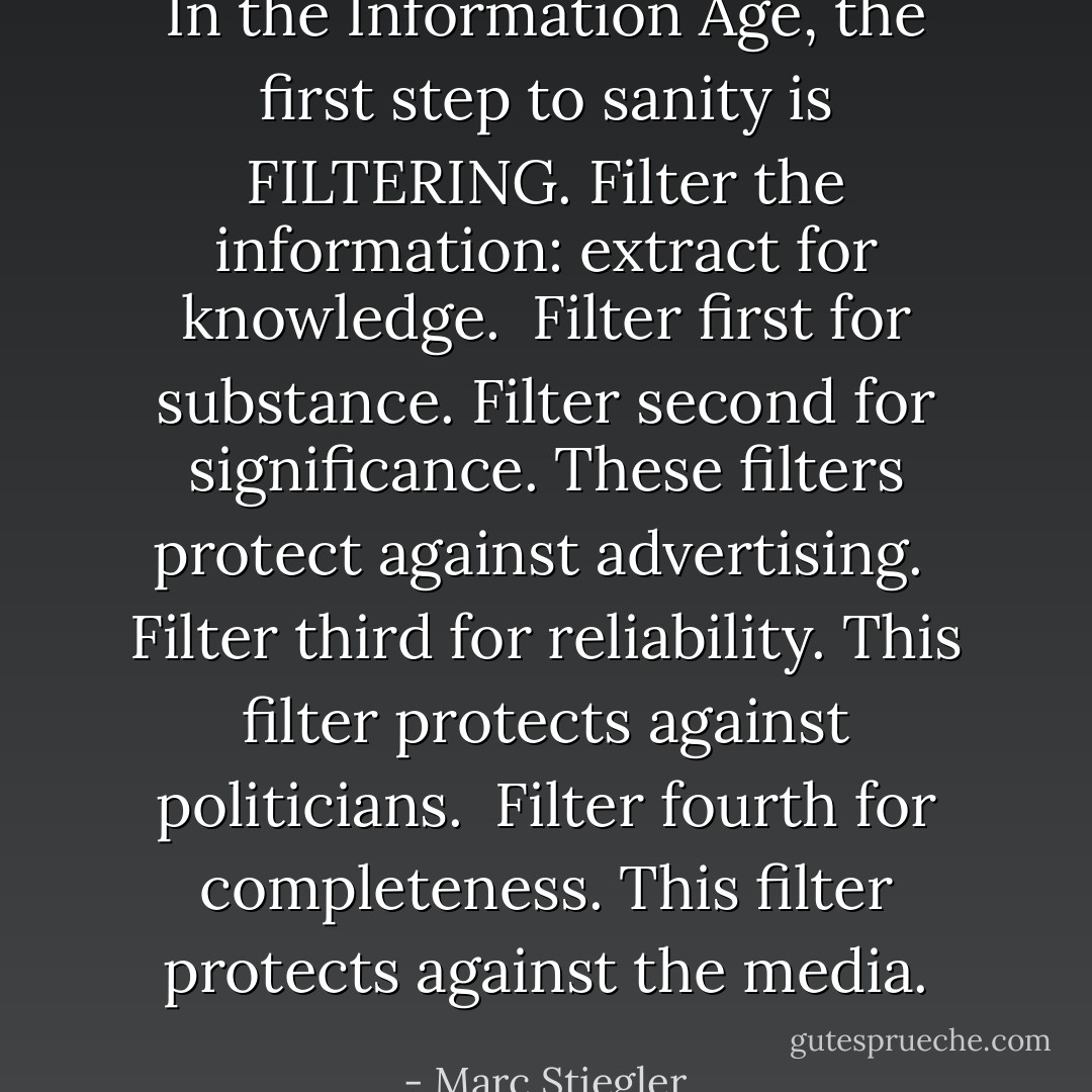 In the Information Age, the first step to sanity is FILTERING. Filter the information: extract for knowledge.<br /><br />Filter first for substance. Filter second for significance. These filters protect against advertising.<br /><br />Filter third for reliability. This filter protects against politicians.<br /><br />Filter fourth for completeness. This filter protects against the media. - Marc Stiegler
