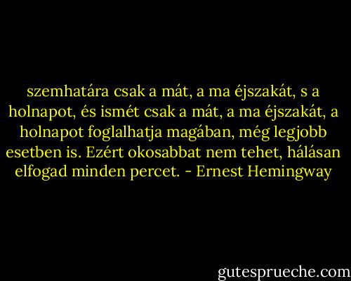 szemhatára csak a mát, a ma éjszakát, s a holnapot, és ismét csak a mát, a ma éjszakát, a holnapot foglalhatja magában, még legjobb esetben is. Ezért okosabbat nem tehet, hálásan elfogad minden percet. - Ernest Hemingway