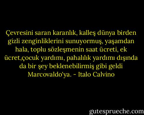 Çevresini saran karanlık, kalleş dünya birden gizli zenginliklerini sunuyormuş, yaşamdan hala, toplu sözleşmenin saat ücreti, ek ücret,çocuk yardımı, pahalılık yardımı dışında da bir şey beklenebilirmiş gibi geldi Marcovaldo'ya. - Italo Calvino