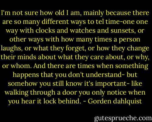 I'm not sure how old I am, mainly because there are so many different ways to tel time-one one way with clocks and watches and sunsets, or other ways with how many times a person laughs, or what they forget, or how they change their minds about what they care about, or why, or whom. And there are times when something happens that you don't understand- but somehow you still know it's important- like walking through a door you only notice when you hear it lock behind. - Gorden dahlquist