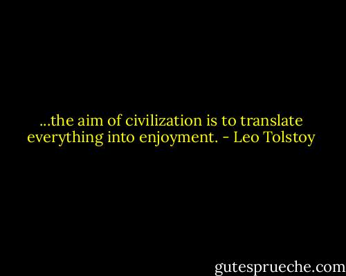 ...the aim of civilization is to translate everything into enjoyment. - Leo Tolstoy