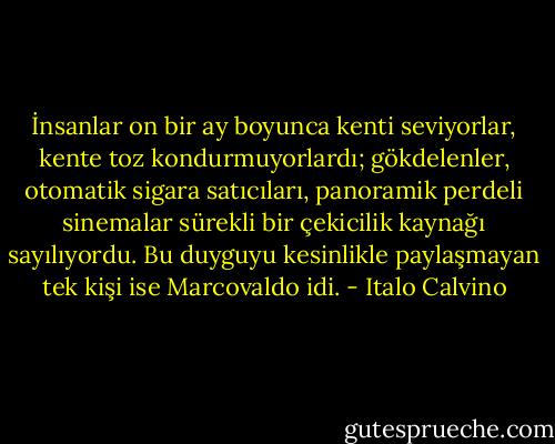 İnsanlar on bir ay boyunca kenti seviyorlar, kente toz kondurmuyorlardı; gökdelenler, otomatik sigara satıcıları, panoramik perdeli sinemalar sürekli bir çekicilik kaynağı sayılıyordu. Bu duyguyu kesinlikle paylaşmayan tek kişi ise Marcovaldo idi. - Italo Calvino