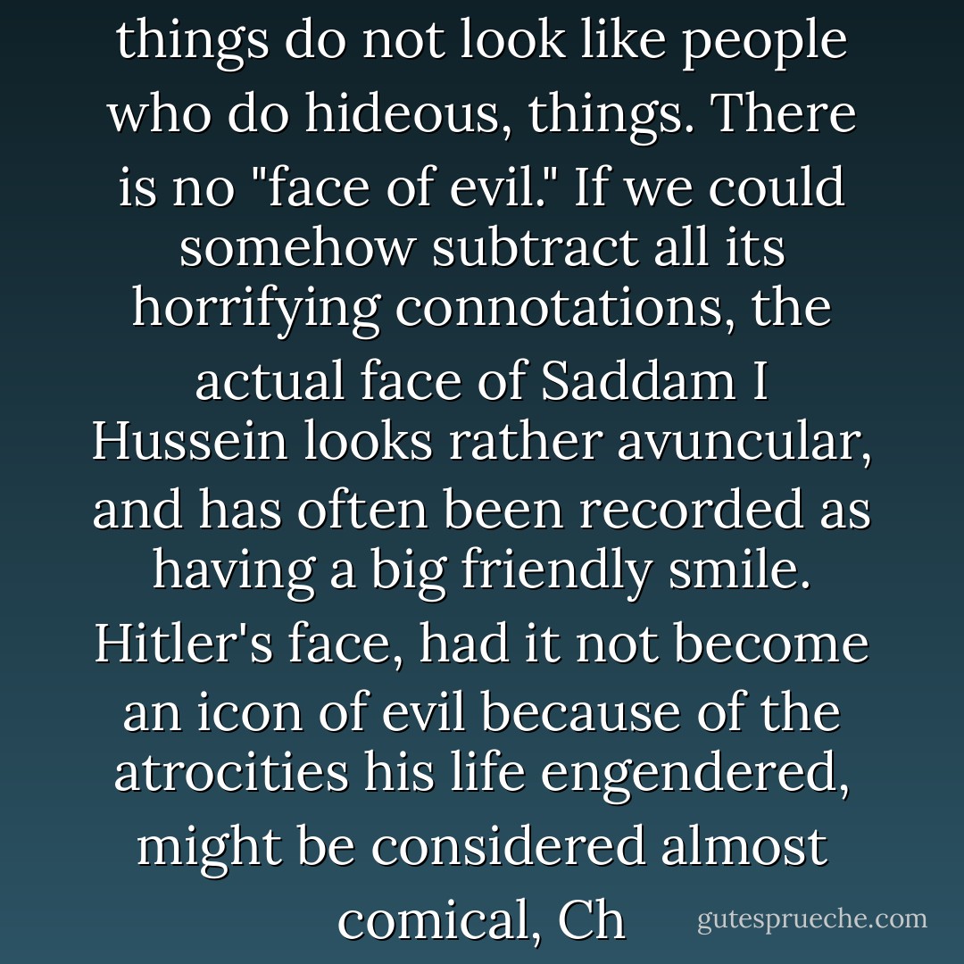 And people who do hideous things do not look like people who do hideous, things. There is no "face of evil." If we could somehow subtract all its horrifying connotations, the actual face of Saddam<br />I Hussein looks rather avuncular, and has often been recorded as having a big friendly smile. Hitler's face, had it not become an icon of<br />evil because of the atrocities his life engendered, might be considered almost comical, Ch - Martha Stout