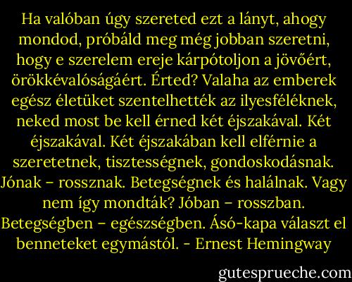 Ha valóban úgy szereted ezt a lányt, ahogy mondod, próbáld meg még jobban szeretni, hogy e szerelem ereje kárpótoljon a jövőért, örökkévalóságáért. Érted? Valaha az emberek egész életüket szentelhették az ilyesféléknek, neked most be kell érned két éjszakával. Két éjszakával. Két éjszakában kell elférnie a szeretetnek, tisztességnek, gondoskodásnak. Jónak – rossznak. Betegségnek és halálnak. Vagy nem így mondták? Jóban – rosszban. Betegségben – egészségben. Ásó-kapa választ el benneteket egymástól. - Ernest Hemingway