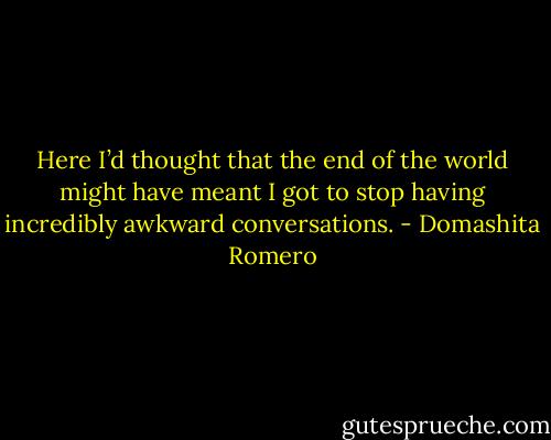 Here I’d thought that the end of the world might have meant I got to stop having incredibly awkward conversations. - Domashita Romero