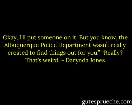 Okay, I’ll put someone on it. But you know, the Albuquerque Police Department wasn’t really created to find things out for you.”<br />“Really? That’s weird. - Darynda Jones