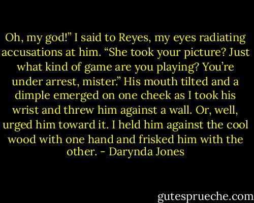 Oh, my god!” I said to Reyes, my eyes radiating accusations at him. “She took your picture? Just what kind of game are you playing? You’re under arrest, mister.”<br />His mouth tilted and a dimple emerged on one cheek as I took his wrist and threw him against a wall. Or, well, urged him toward it. I held him against the cool wood with one hand and frisked him with the other. - Darynda Jones