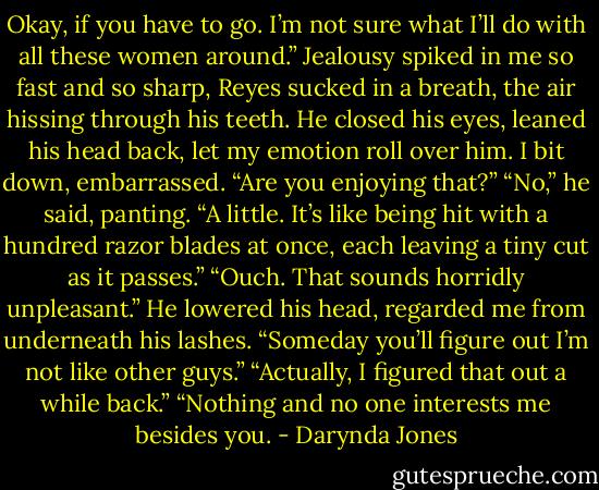 Okay, if you have to go. I’m not sure what I’ll do with all these women around.”<br />Jealousy spiked in me so fast and so sharp, Reyes sucked in a breath, the air hissing through his teeth. He closed his eyes, leaned his head back, let my emotion roll over him.<br />I bit down, embarrassed. “Are you enjoying that?”<br />“No,” he said, panting. “A little. It’s like being hit with a hundred razor blades at once, each leaving a tiny cut as it passes.”<br />“Ouch. That sounds horridly unpleasant.”<br />He lowered his head, regarded me from underneath his lashes. “Someday you’ll figure out I’m not like other guys.”<br />“Actually, I figured that out a while back.”<br />“Nothing and no one interests me besides you. - Darynda Jones