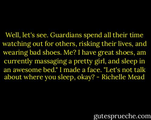 Well, let's see. Guardians spend all their time watching out for<br />others, risking their lives, and wearing bad shoes. Me? I have great<br />shoes, am currently massaging a pretty girl, and sleep in an awesome<br />bed."<br />I made a face. "Let's not talk about where you sleep, okay? - Richelle Mead