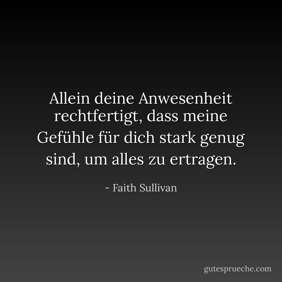 Allein deine Anwesenheit rechtfertigt, dass meine Gefühle für dich stark genug sind, um alles zu ertragen. - Faith Sullivan<