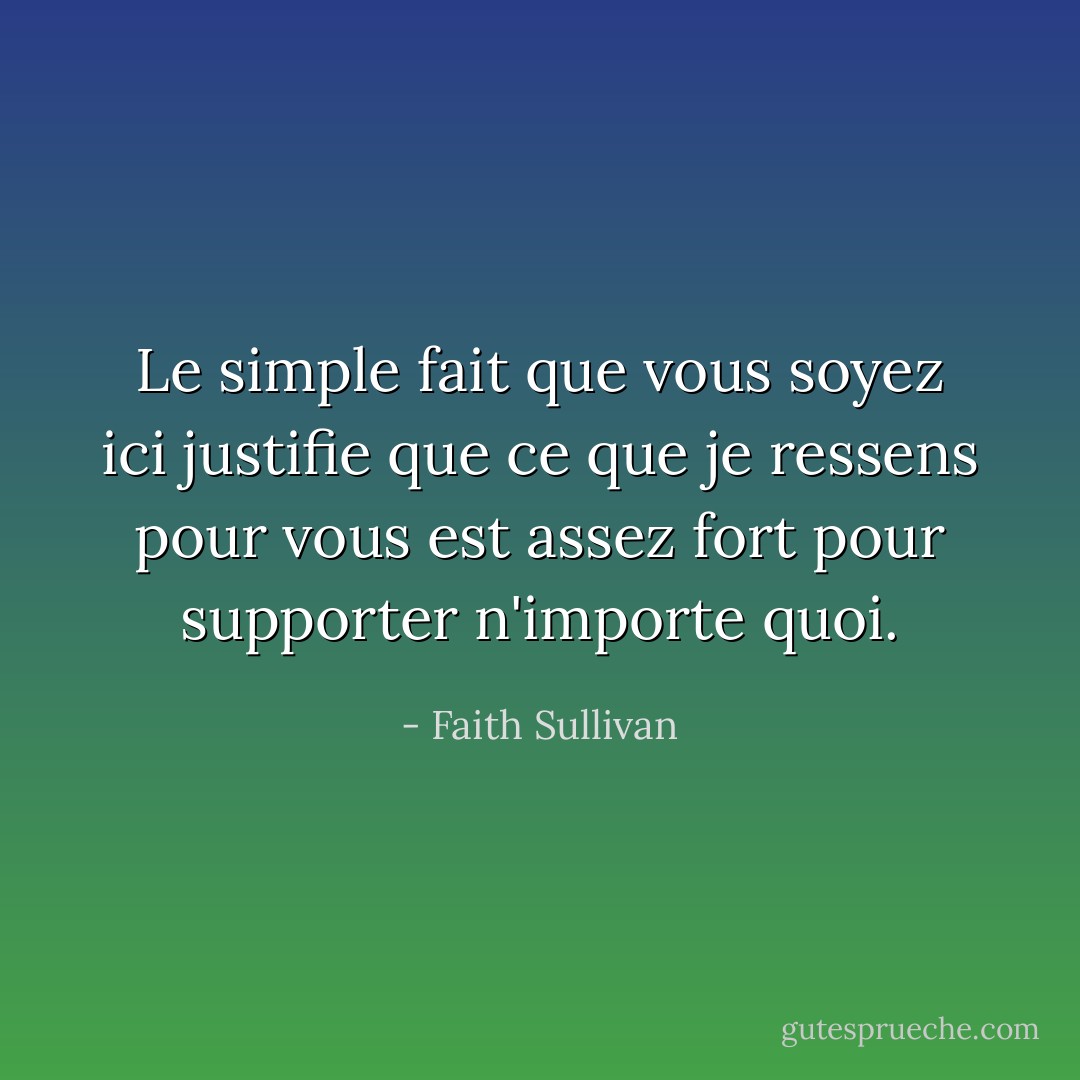 Le simple fait que vous soyez ici justifie que ce que je ressens pour vous est assez fort pour supporter n'importe quoi. - Faith Sullivan