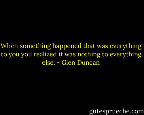 When something happened that was everything to you you realized it was nothing to everything else. - Glen Duncan
