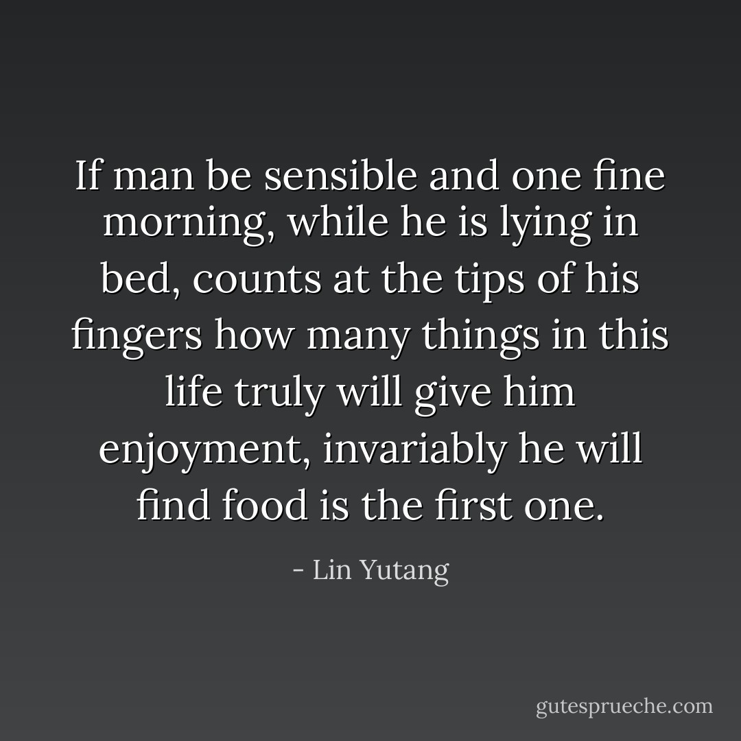 If man be sensible and one fine morning, while he is lying in bed,<br />counts at the tips of his fingers how many things in this life truly will<br />give him enjoyment, invariably he will find food is the first one. - Lin Yutang
