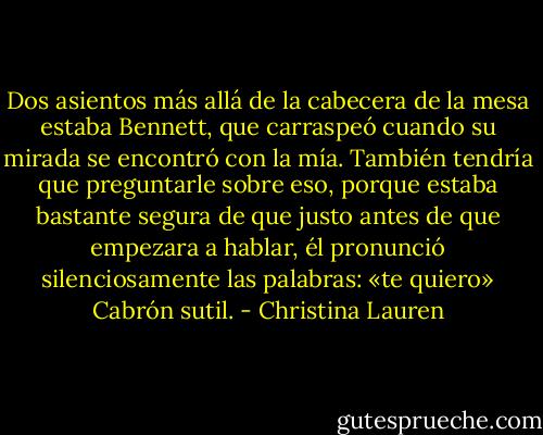 Dos asientos más allá de la cabecera de la mesa estaba Bennett, que carraspeó cuando su mirada se encontró con la mía.<br />También tendría que preguntarle sobre eso, porque estaba bastante segura de que justo antes de que empezara a hablar, él pronunció silenciosamente las palabras: «te quiero»<br />Cabrón sutil. - Christina Lauren