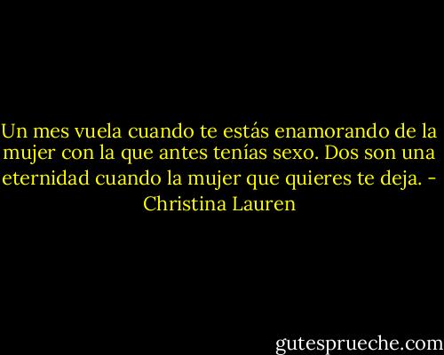 Un mes vuela cuando te estás enamorando de la mujer con la que antes tenías sexo. Dos son una eternidad cuando la mujer que quieres te deja. - Christina Lauren