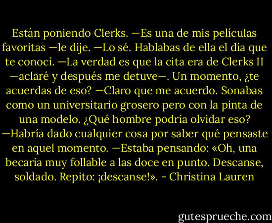 Están poniendo Clerks.<br />—Es una de mis películas favoritas —le dije.<br />—Lo sé. Hablabas de ella el día que te conocí.<br />—La verdad es que la cita era de Clerks II —aclaré y después me detuve—. Un<br />momento, ¿te acuerdas de eso?<br />—Claro que me acuerdo. Sonabas como un universitario grosero pero con la pinta<br />de una modelo. ¿Qué hombre podría olvidar eso?<br />—Habría dado cualquier cosa por saber qué pensaste en aquel momento.<br />—Estaba pensando: «Oh, una becaria muy follable a las doce en punto. Descanse,<br />soldado. Repito: ¡descanse!». - Christina Lauren