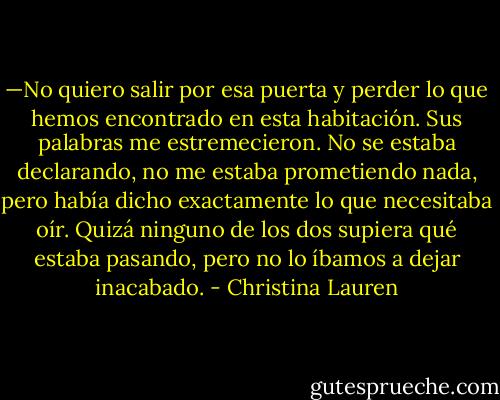 —No quiero salir por esa puerta y perder lo que hemos encontrado en esta<br />habitación.<br />Sus palabras me estremecieron. No se estaba declarando, no me estaba<br />prometiendo nada, pero había dicho exactamente lo que necesitaba oír. Quizá<br />ninguno de los dos supiera qué estaba pasando, pero no lo íbamos a dejar inacabado. - Christina Lauren