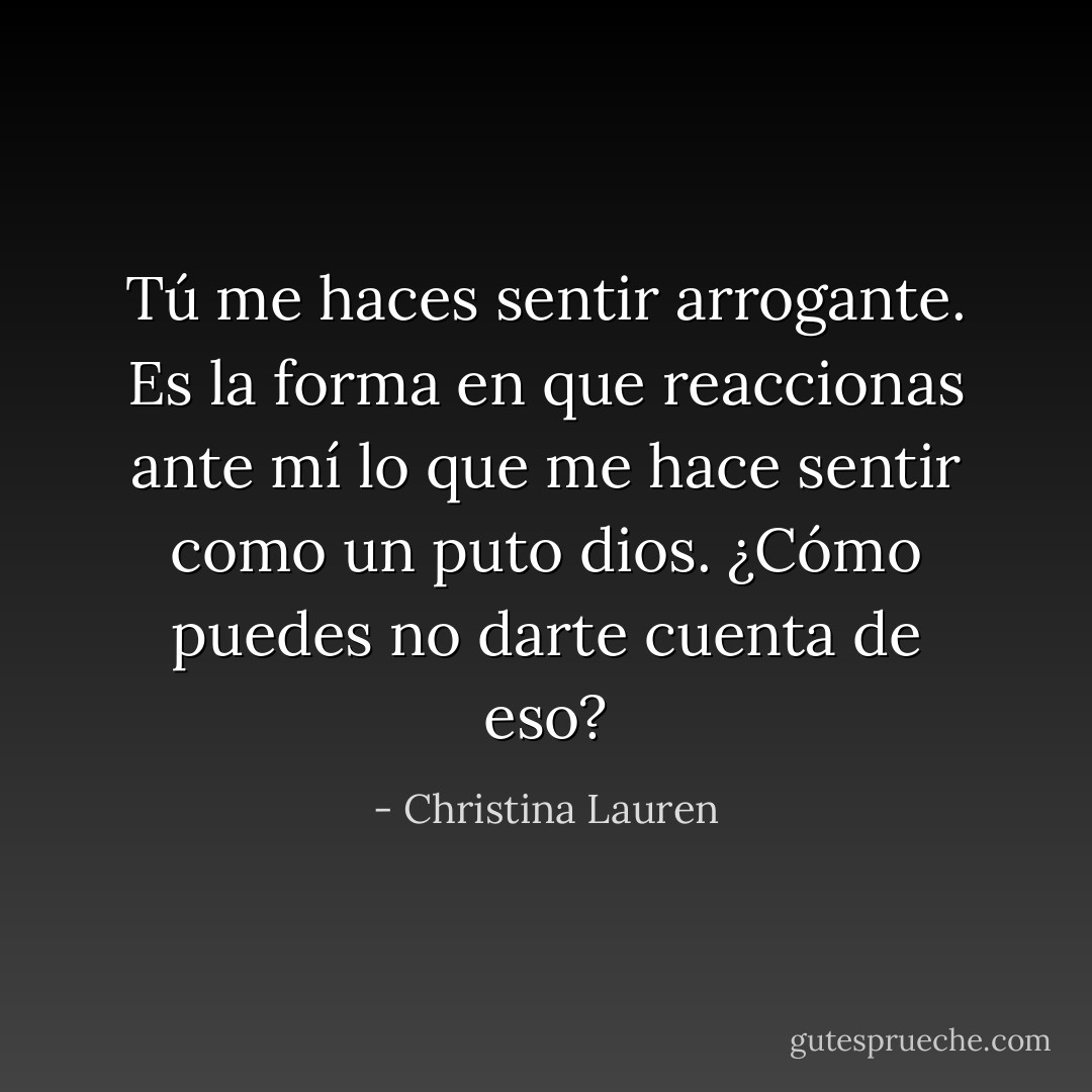 Tú me haces sentir arrogante. Es la forma en que reaccionas ante mí lo que me hace sentir como un puto dios. ¿Cómo puedes no darte cuenta de eso? - Christina Lauren