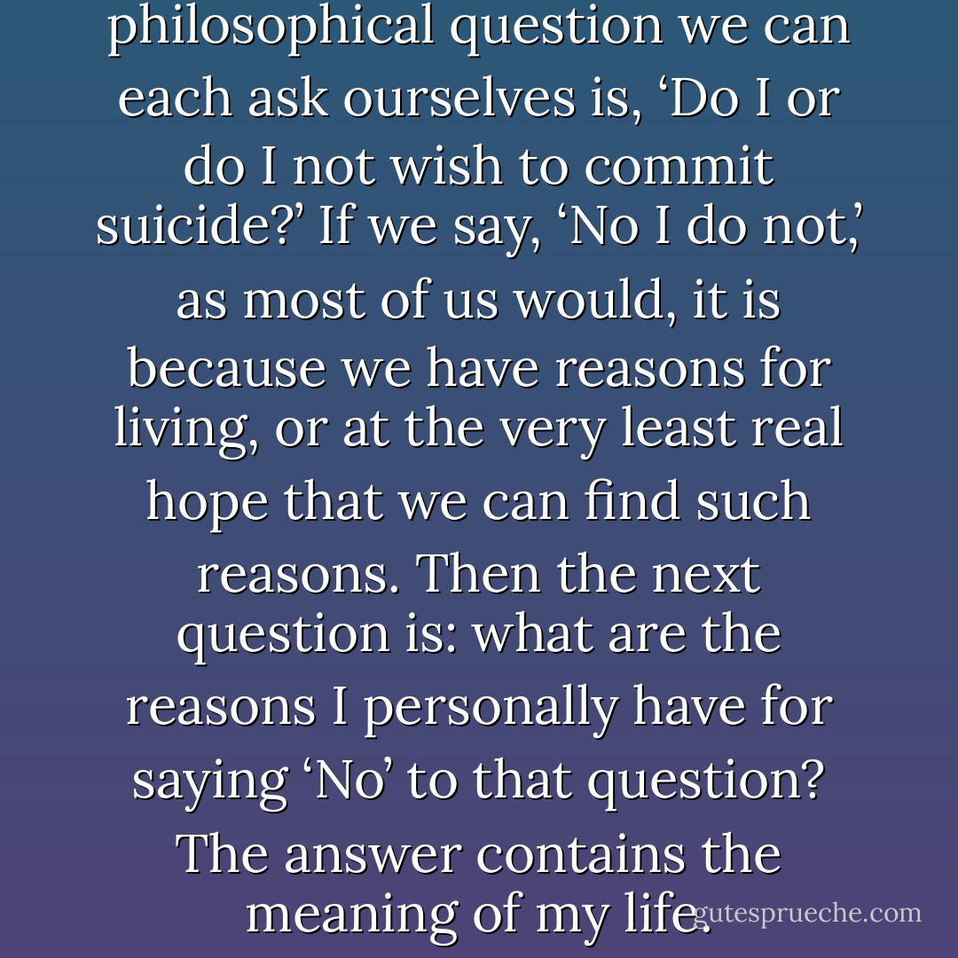 . . .the most important philosophical question we can each ask ourselves is, ‘Do I or do I not wish to commit suicide?’ If we say, ‘No I do not,’ as most of us would, it is because we have reasons for living, or at the very least real hope that we can find such reasons. Then the next question is: what are the reasons I personally have for saying ‘No’ to that question? The answer contains the meaning of my life. - A.C. Grayling